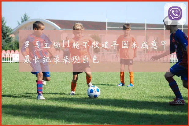 罗马主场11轮不败追平国米成意甲最长纪录表现出色