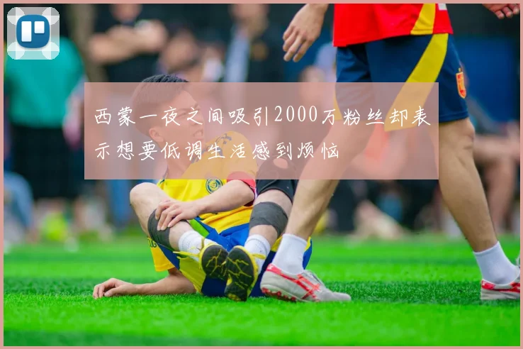 西蒙一夜之间吸引2000万粉丝却表示想要低调生活感到烦恼