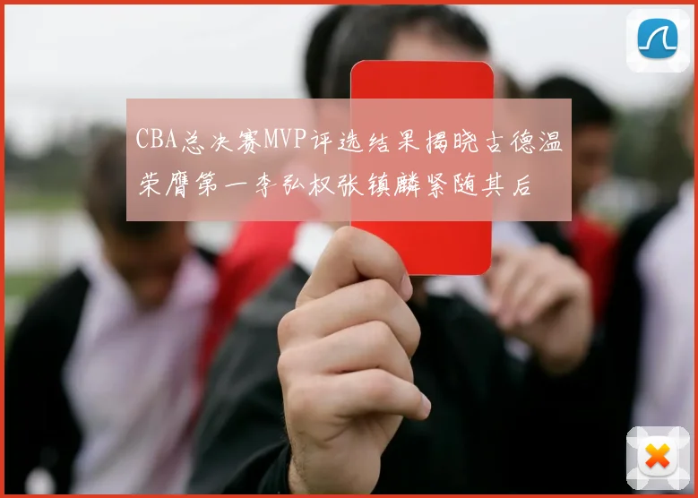 CBA总决赛MVP评选结果揭晓古德温荣膺第一李弘权张镇麟紧随其后