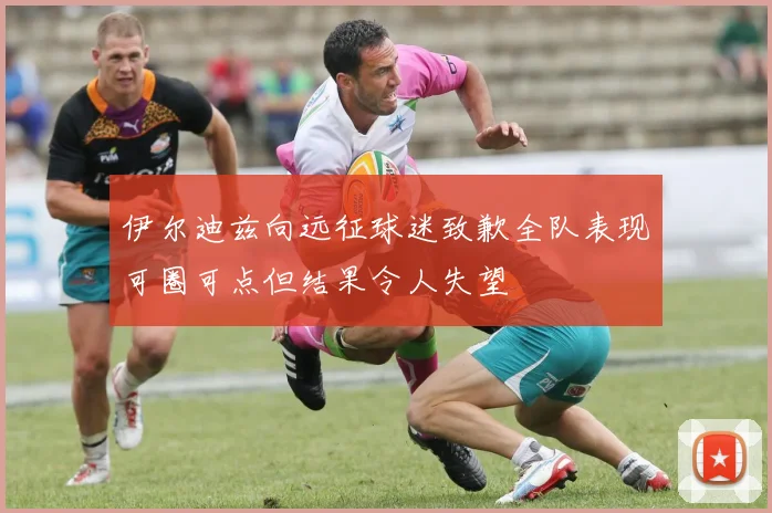 伊尔迪兹向远征球迷致歉全队表现可圈可点但结果令人失望