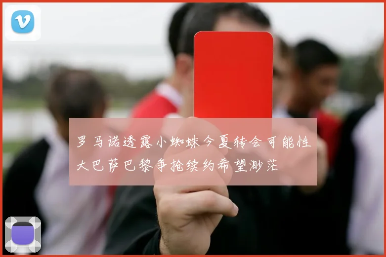 罗马诺透露小蜘蛛今夏转会可能性大巴萨巴黎争抢续约希望渺茫