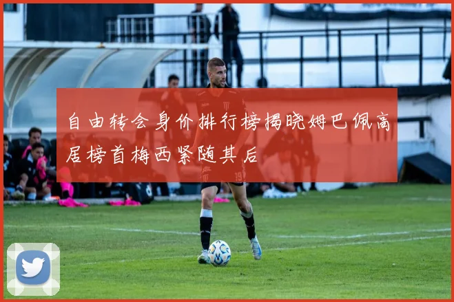 自由转会身价排行榜揭晓姆巴佩高居榜首梅西紧随其后