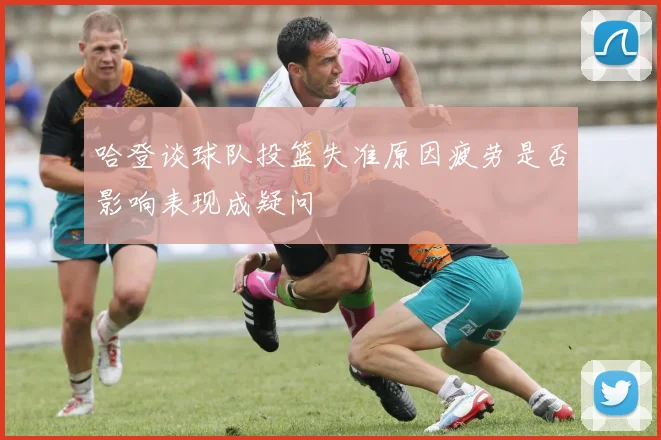 哈登谈球队投篮失准原因疲劳是否影响表现成疑问
