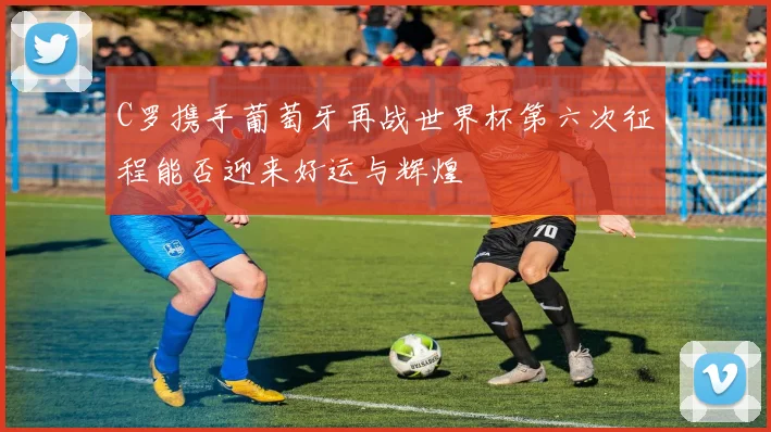 C罗携手葡萄牙再战世界杯第六次征程能否迎来好运与辉煌