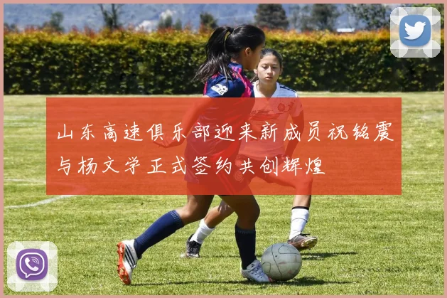 山东高速俱乐部迎来新成员祝铭震与杨文学正式签约共创辉煌