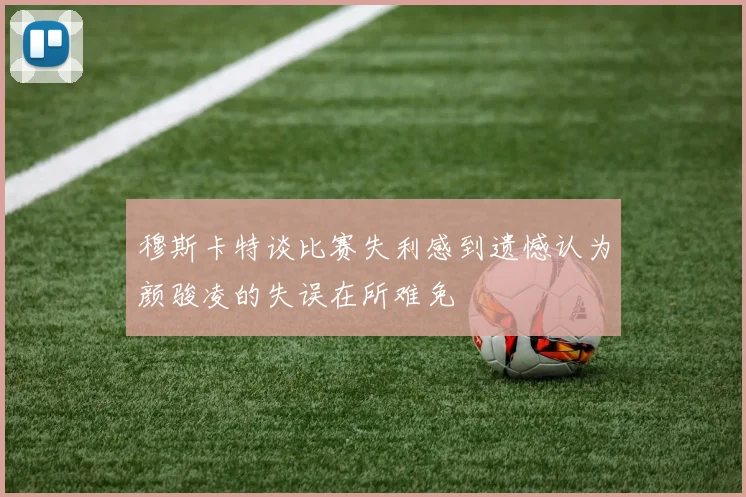 穆斯卡特谈比赛失利感到遗憾认为颜骏凌的失误在所难免