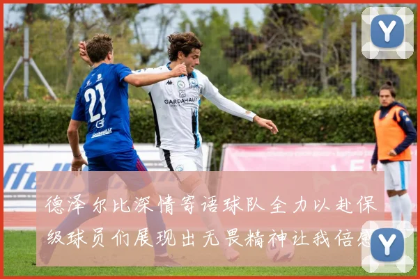 德泽尔比深情寄语球队全力以赴保级球员们展现出无畏精神让我倍感自豪