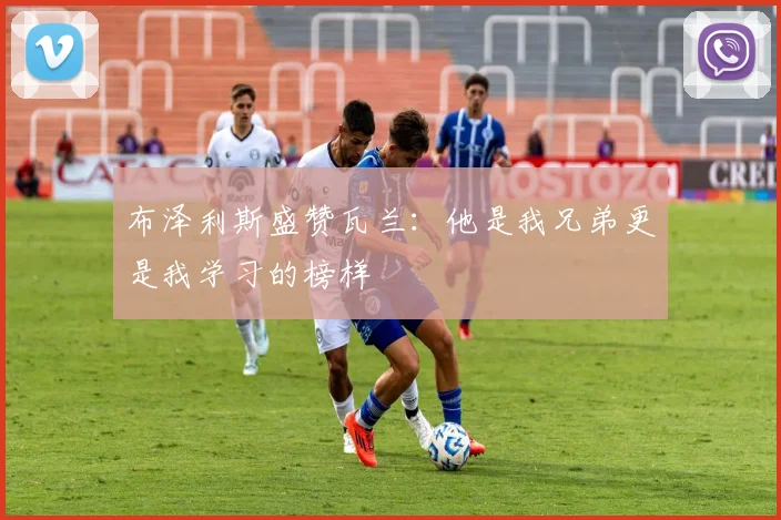 布泽利斯盛赞瓦兰：他是我兄弟更是我学习的榜样