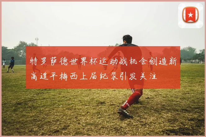 特罗萨德世界杯运动战机会创造新高追平梅西上届纪录引发关注