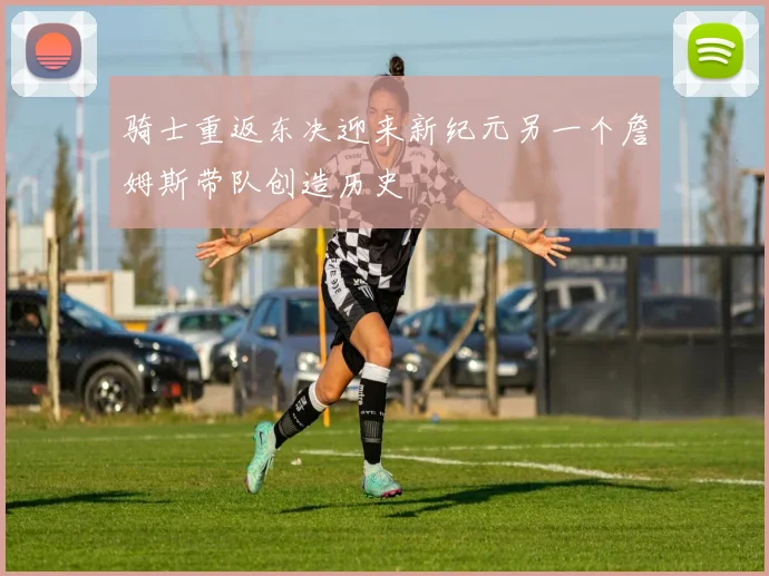 骑士重返东决迎来新纪元另一个詹姆斯带队创造历史
