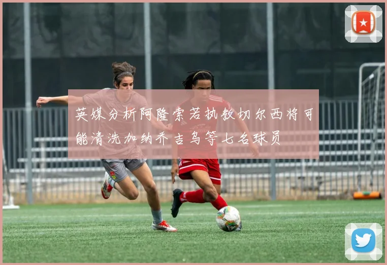 英媒分析阿隆索若执教切尔西将可能清洗加纳乔吉乌等七名球员